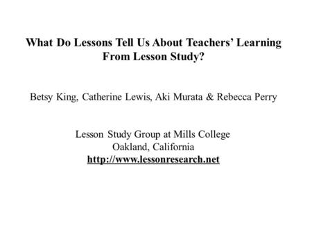 What Do Lessons Tell Us About Teachers’ Learning From Lesson Study? Betsy King, Catherine Lewis, Aki Murata & Rebecca Perry Lesson Study Group at Mills.