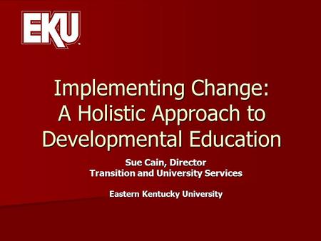 Implementing Change: A Holistic Approach to Developmental Education Sue Cain, Director Transition and University Services Eastern Kentucky University.