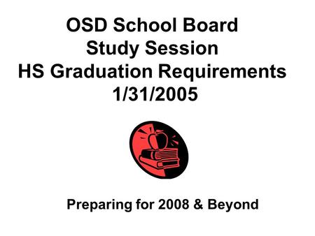 OSD School Board Study Session HS Graduation Requirements 1/31/2005 Preparing for 2008 & Beyond.