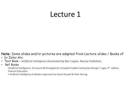 Lecture 1 Note: Some slides and/or pictures are adapted from Lecture slides / Books of Dr Zafar Alvi. Text Book - Aritificial Intelligence Illuminated.