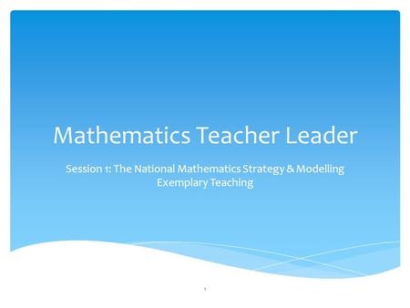 Mathematics Teacher Leader Session 1: The National Mathematics Strategy & Modelling Exemplary Teaching 1.