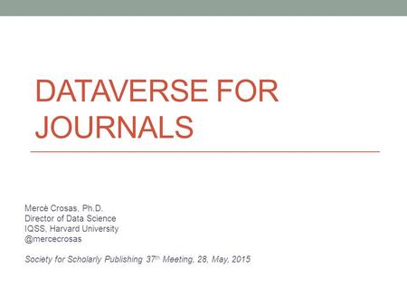DATAVERSE FOR JOURNALS Mercè Crosas, Ph.D. Director of Data Science IQSS, Harvard Society for Scholarly Publishing 37 th Meeting,