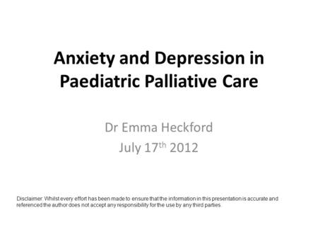 Anxiety and Depression in Paediatric Palliative Care Dr Emma Heckford July 17 th 2012 Disclaimer: Whilst every effort has been made to ensure that the.