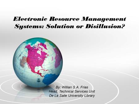 Electronic Resource Management Systems: Solution or Disillusion? By: Willian S.A. Frias Head, Technical Services Unit De La Salle University Library.