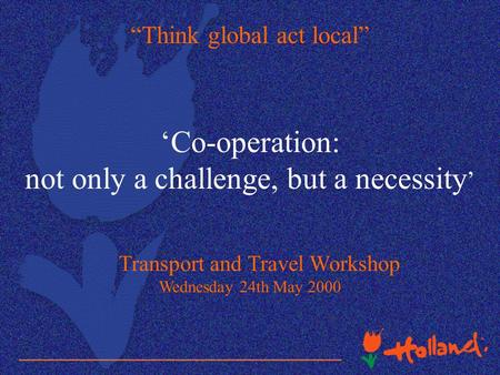 “Think global act local” ‘Co-operation: not only a challenge, but a necessity ’ Transport and Travel Workshop Wednesday 24th May 2000.