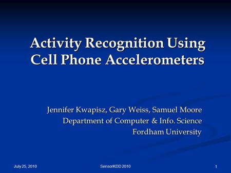 July 25, 2010 SensorKDD 2010 1 Activity Recognition Using Cell Phone Accelerometers Jennifer Kwapisz, Gary Weiss, Samuel Moore Department of Computer &