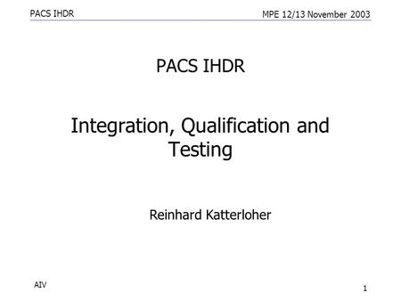 PACS IHDR MPE 12/13 November 2003 AIV 1 PACS IHDR Integration, Qualification and Testing Reinhard Katterloher.