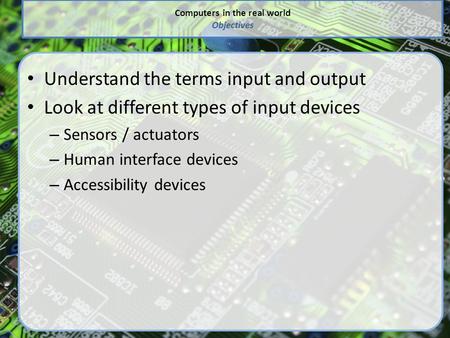 Computers in the real world Objectives Understand the terms input and output Look at different types of input devices – Sensors / actuators – Human interface.