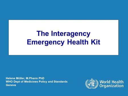 The Interagency Emergency Health Kit Helene Möller, M.Pharm PhD WHO Dept of Medicines Policy and Standards Geneva.