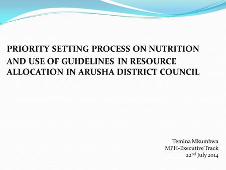 PRIORITY SETTING PROCESS ON NUTRITION AND USE OF GUIDELINES IN RESOURCE ALLOCATION IN ARUSHA DISTRICT COUNCIL Temina Mkumbwa MPH-Executive Track 22 nd.