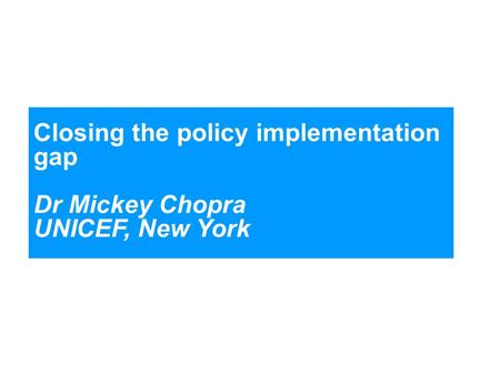 Closing the policy implementation gap Dr Mickey Chopra UNICEF, New York.