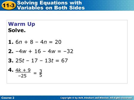 Warm Up Solve. 1. 6n + 8 – 4n = 20 2. –4w + 16 – 4w = –32 3. 25t – 17 – 13t = 67 4. 4k + 9 Course 2 11-3 Solving Equations with Variables on Both Sides.