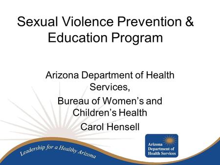 Sexual Violence Prevention & Education Program Arizona Department of Health Services, Bureau of Women’s and Children’s Health Carol Hensell.
