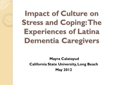 Impact of Culture on Stress and Coping: The Experiences of Latina Dementia Caregivers Mayra Calatayud California State University, Long Beach May 2012.