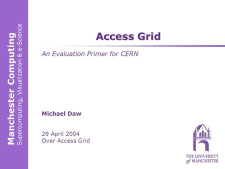 Manchester Computing Supercomputing, Visualization & e-Science Michael Daw 29 April 2004 Over Access Grid Access Grid An Evaluation Primer for CERN.