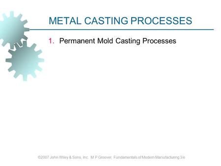 METAL CASTING PROCESSES 1.Permanent Mold Casting Processes ©2007 John Wiley & Sons, Inc. M P Groover, Fundamentals of Modern Manufacturing 3/e.