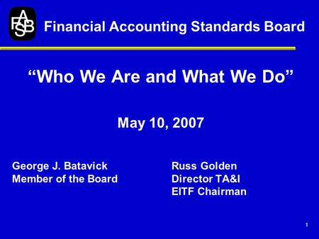 1 “Who We Are and What We Do” May 10, 2007 George J. BatavickRuss Golden Member of the BoardDirector TA&I EITF Chairman Financial Accounting Standards.