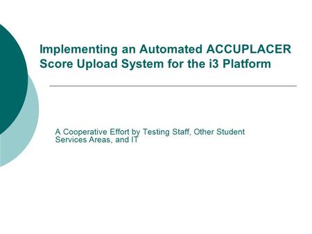Implementing an Automated ACCUPLACER Score Upload System for the i3 Platform A Cooperative Effort by Testing Staff, Other Student Services Areas, and IT.