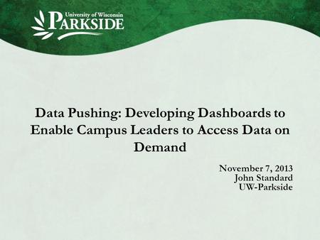 Data Pushing: Developing Dashboards to Enable Campus Leaders to Access Data on Demand November 7, 2013 John Standard UW-Parkside.