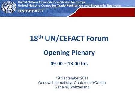 UN Economic Commission for Europe 18 th UN/CEFACT Forum Opening Plenary 09.00 – 13.00 hrs 19 September 2011 Geneva International Conference Centre Geneva,