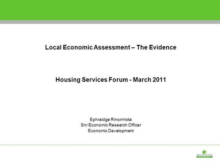 Shaping the Economic Development Strategy Local Economic Assessment – The Evidence Housing Services Forum - March 2011 Ephraidge Rinomhota Snr Economic.