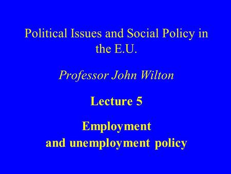 Political Issues and Social Policy in the E.U. Professor John Wilton Lecture 5 Employment and unemployment policy.