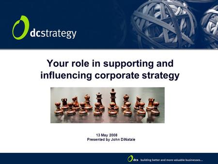 Your role in supporting and influencing corporate strategy 13 May 2008 Presented by John DiNatale.