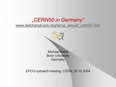 „CERN50 in Germany“ www.teilchenphysik.org/temp_aktuell_cern50.htm www.teilchenphysik.org/temp_aktuell_cern50.htm Michael Kobel Bonn University Germany.