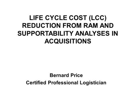 LIFE CYCLE COST (LCC) REDUCTION FROM RAM AND SUPPORTABILITY ANALYSES IN ACQUISITIONS Bernard Price Certified Professional Logistician.