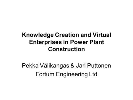 Knowledge Creation and Virtual Enterprises in Power Plant Construction Pekka Välikangas & Jari Puttonen Fortum Engineering Ltd.