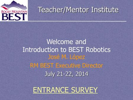 Teacher/Mentor Institute José M. López RM BEST Executive Director July 21-22, 2014 Welcome and Introduction to BEST Robotics ENTRANCE SURVEY.