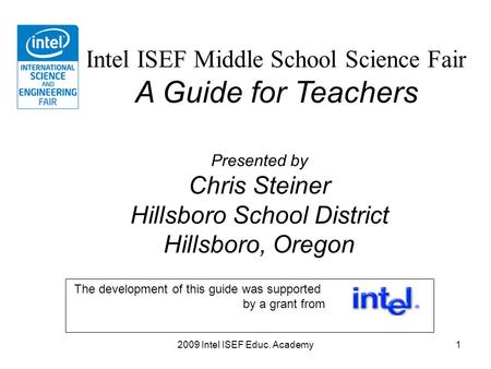 2009 Intel ISEF Educ. Academy1 Intel ISEF Middle School Science Fair A Guide for Teachers Presented by Chris Steiner Hillsboro School District Hillsboro,