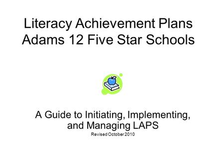 Literacy Achievement Plans Adams 12 Five Star Schools A Guide to Initiating, Implementing, and Managing LAPS Revised October 2010.