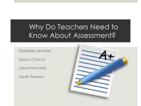 Why Do Teachers Need to Know About Assessment? Danielle Lamarre Darcy Church Jason Howard Sarah Fearon.