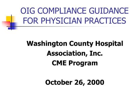 OIG COMPLIANCE GUIDANCE FOR PHYSICIAN PRACTICES Washington County Hospital Association, Inc. CME Program October 26, 2000.