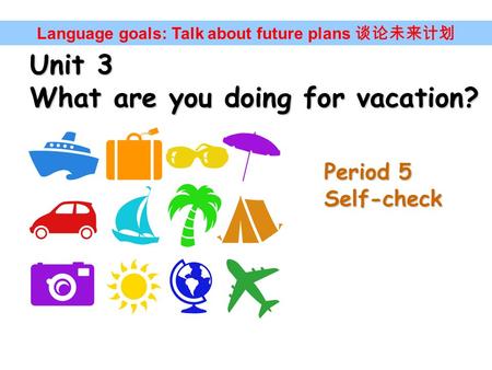 Unit 3 What are you doing for vacation? Language goals: Talk about future plans 谈论未来计划 Period 5 Self-check.