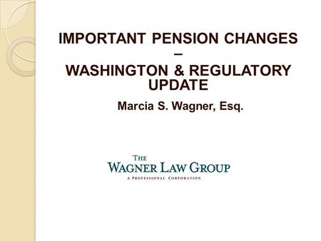 Marcia S. Wagner, Esq. IMPORTANT PENSION CHANGES – WASHINGTON & REGULATORY UPDATE.