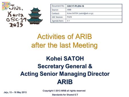 Jeju, 13 – 16 May 2013 Copyright © 2013 ARIB all rights reserved Standards for Shared ICT Activities of ARIB after the last Meeting Kohei SATOH Secretary.