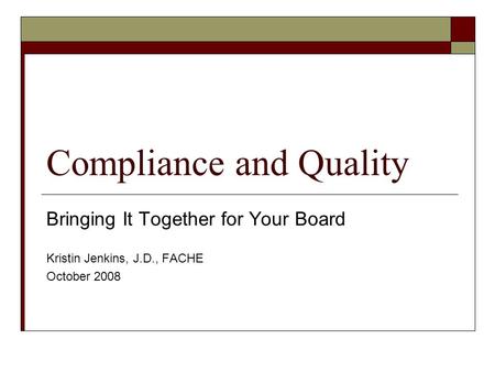 Compliance and Quality Bringing It Together for Your Board Kristin Jenkins, J.D., FACHE October 2008.