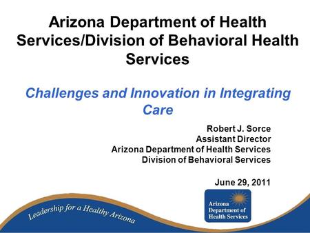 Arizona Department of Health Services/Division of Behavioral Health Services Challenges and Innovation in Integrating Care Robert J. Sorce Assistant Director.
