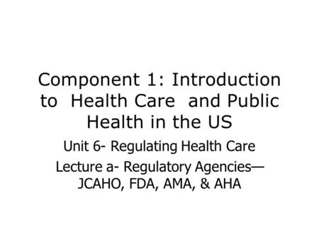 Component 1: Introduction to Health Care and Public Health in the US Unit 6- Regulating Health Care Lecture a- Regulatory Agencies— JCAHO, FDA, AMA, &