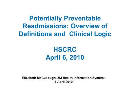 Potentially Preventable Readmissions: Overview of Definitions and Clinical Logic HSCRC April 6, 2010 Elizabeth McCullough, 3M Health Information Systems.
