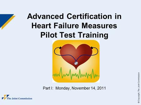 © Copyright, The Joint Commission Advanced Certification in Heart Failure Measures Pilot Test Training Part I: Monday, November 14, 2011.