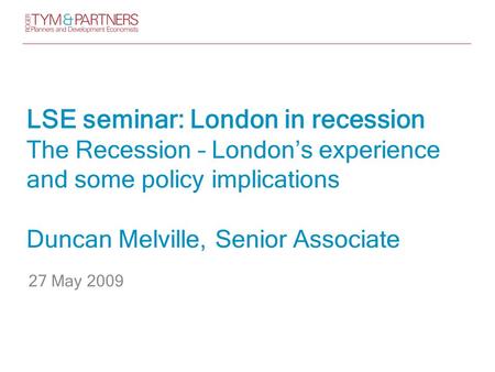 LSE seminar: London in recession The Recession – London’s experience and some policy implications Duncan Melville, Senior Associate 27 May 2009.