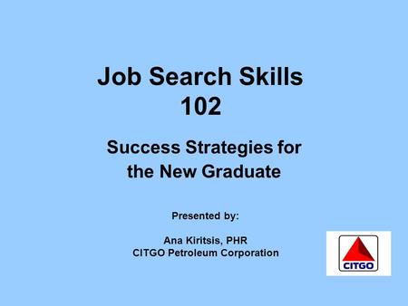Job Search Skills 102 Success Strategies for the New Graduate Presented by: Ana Kiritsis, PHR CITGO Petroleum Corporation.