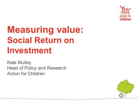 Measuring value: Social Return on Investment Kate Mulley Head of Policy and Research Action for Children.