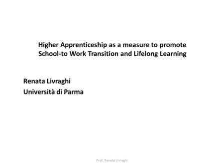 Higher Apprenticeship as a measure to promote School-to Work Transition and Lifelong Learning Renata Livraghi Università di Parma Prof. Renata Livraghi.