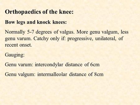 Orthopaedics of the knee: Bow legs and knock knees: Normally 5-7 degrees of valgus. More genu valgum, less genu varum. Catchy only if: progressive, unilateral,