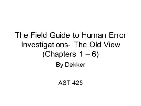 The Field Guide to Human Error Investigations- The Old View (Chapters 1 – 6) By Dekker AST 425.