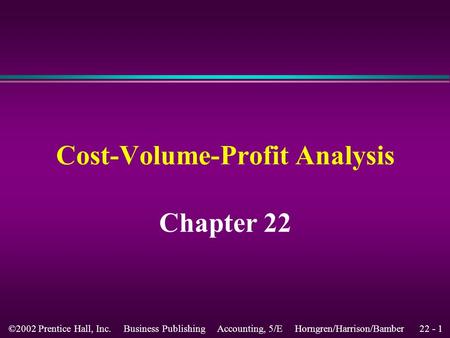 22 - 1©2002 Prentice Hall, Inc. Business Publishing Accounting, 5/E Horngren/Harrison/Bamber Chapter 22 Cost-Volume-Profit Analysis.